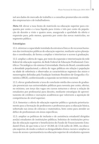 Plano Nacional de Educação 2014-2024 73
nal aos dados do mercado de trabalho e a consultas promovidas em entida-
des empresariais e de trabalhadores.
Meta 12: elevar a taxa bruta de matrícula na educação superior para cin-
quenta por cento e a taxa líquida para trinta e três por cento da popula-
ção de dezoito a vinte e quatro anos, assegurada a qualidade da oferta e
expansão para, pelo menos, quarenta por cento das novas matrículas, no
segmento público.
Estratégias:
12.1. otimizar a capacidade instalada da estrutura física e de recursos huma-
nos das instituições públicas de educação superior, mediante ações planeja-
das e coordenadas, de forma a ampliar e interiorizar o acesso à graduação;
12.2. ampliar a oferta de vagas, por meio da expansão e interiorização da rede
federal de educação superior, da Rede Federal de Educação Profissional, Cien-
tífica e Tecnológica e do sistema Universidade Aberta do Brasil, considerando
a densidade populacional, a oferta de vagas públicas em relação à população
na idade de referência e observadas as características regionais das micro e
mesorregiões definidas pela Fundação Instituto Brasileiro de Geografia e Es-
tatística (IBGE), uniformizando a expansão no território nacional;
12.3. elevar gradualmente a taxa de conclusão média dos cursos de gradua-
ção presenciais nas universidades públicas para noventa por cento, ofertar,
no mínimo, um terço das vagas em cursos noturnos e elevar a relação de
estudantes por professor(a) para dezoito, mediante estratégias de aprovei-
tamento de créditos e inovações acadêmicas que valorizem a aquisição de
competências de nível superior;
12.4. fomentar a oferta de educação superior pública e gratuita prioritaria-
mente para a formação de professores e professoras para a educação básica,
sobretudo nas áreas de ciências e matemática, bem como para atender ao
défice de profissionais em áreas específicas;
12.5. ampliar as políticas de inclusão e de assistência estudantil dirigidas
aos(às) estudantes de instituições públicas, bolsistas de instituições priva-
das de educação superior e beneficiários do Fundo de Financiamento Estu-
dantil (Fies), de que trata a Lei nº 10.260, de 12 de julho de 2001, na educa-
ção superior, de modo a reduzir as desigualdades étnico-raciais e ampliar as
taxas de acesso e permanência na educação superior de estudantes egressos
 