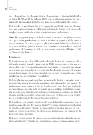 Série
Legislação
82
das redes públicas de educação básica, observados os critérios estabelecidos
na Lei nº 11.738, de 16 de julho de 2008, com implantação gradual do cum-
primento da jornada de trabalho em um único estabelecimento escolar;
17.4. ampliar a assistência financeira específica da União aos entes federa-
dos para implementação de políticas de valorização dos(as) profissionais do
magistério, em particular o piso salarial nacional profissional.
Meta 18: assegurar, no prazo de dois anos, a existência de planos de car-
reira para os(as) profissionais da educação básica e superior pública de to-
dos os sistemas de ensino e, para o plano de carreira dos(as) profissionais
da educação básica pública, tomar como referência o piso salarial nacional
profissional, definido em lei federal, nos termos do inciso VIII do art. 206
da Constituição Federal.
Estratégias:
18.1. estruturar as redes públicas de educação básica de modo que, até o
início do terceiro ano de vigência deste PNE, noventa por cento, no mí-
nimo, dos respectivos profissionais do magistério e cinquenta por cento,
no mínimo, dos respectivos profissionais da educação não docentes sejam
ocupantes de cargos de provimento efetivo e estejam em exercício nas redes
escolares a que se encontrem vinculados;
18.2. implantar, nas redes públicas de educação básica e superior, acom-
panhamento dos profissionais iniciantes, supervisionados por equipe de
profissionais experientes, a fim de fundamentar, com base em avaliação
documentada, a decisão pela efetivação após o estágio probatório e ofere-
cer, durante esse período, curso de aprofundamento de estudos na área de
atuação do(a) professor(a), com destaque para os conteúdos a serem ensina-
dos e as metodologias de ensino de cada disciplina;
18.3. realizar, por iniciativa do Ministério da Educação, a cada dois anos a
partir do segundo ano de vigência deste PNE, prova nacional para subsidiar
os estados, o Distrito Federal e os municípios, mediante adesão, na reali-
zação de concursos públicos de admissão de profissionais do magistério da
educação básica pública;
18.4. prever, nos planos de carreira dos profissionais da educação dos es-
tados, do Distrito Federal e dos municípios, licenças remuneradas e incen-
 