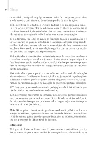 Série
Legislação
84
espaço físico adequado, equipamentos e meios de transporte para visitas
à rede escolar, com vistas ao bom desempenho de suas funções;
19.3. incentivar os estados, o Distrito Federal e os municípios a consti-
tuírem fóruns permanentes de educação, com o intuito de coordenar as
conferências municipais, estaduais e distrital bem como efetuar o acompa-
nhamento da execução deste PNE e dos seus planos de educação;
19.4. estimular, em todas as redes de educação básica, a constituição e o
fortalecimento de grêmios estudantis e associações de pais, assegurando-
-se-lhes, inclusive, espaços adequados e condições de funcionamento nas
escolas e fomentando a sua articulação orgânica com os conselhos escola-
res, por meio das respectivas representações;
19.5. estimular a constituição e o fortalecimento de conselhos escolares e
conselhos municipais de educação, como instrumentos de participação e
fiscalização na gestão escolar e educacional, inclusive por meio de progra-
mas de formação de conselheiros, assegurando-se condições de funciona-
mento autônomo;
19.6. estimular a participação e a consulta de profissionais da educação,
alunos(as) e seus familiares na formulação dos projetos político-pedagógicos,
currículos escolares, planos de gestão escolar e regimentos escolares, assegu-
rando a participação dos pais na avaliação de docentes e gestores escolares;
19.7. favorecer processos de autonomia pedagógica, administrativa e de ges-
tão financeira nos estabelecimentos de ensino;
19.8. desenvolver programas de formação de diretores e gestores escolares,
bem como aplicar prova nacional específica, a fim de subsidiar a definição
de critérios objetivos para o provimento dos cargos, cujos resultados pos-
sam ser utilizados por adesão.
Meta 20: ampliar o investimento público em educação pública de forma a
atingir, no mínimo, o patamar de sete por cento do Produto Interno Bruto
(PIB) do país no quinto ano de vigência desta lei e, no mínimo, o equivalen-
te a dez por cento do PIB ao final do decênio.
Estratégias:
20.1. garantir fontes de financiamento permanentes e sustentáveis para to-
dos os níveis, etapas e modalidades da educação básica, observando-se as
 