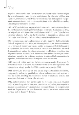 Série
Legislação
86
de gastos educacionais com investimentos em qualificação e remuneração
do pessoal docente e dos demais profissionais da educação pública, em
aquisição, manutenção, construção e conservação de instalações e equipa-
mentos necessários ao ensino e em aquisição de material didático-escolar,
alimentação e transporte escolar;
20.8. o CAQ será definido no prazo de três anos e será continuamente ajusta-
do, com base em metodologia formulada pelo Ministério da Educação (MEC),
e acompanhado pelo Fórum Nacional de Educação (FNE), pelo Conselho Na-
cional de Educação (CNE) e pelas Comissões de Educação da Câmara dos
Deputados e de Educação, Cultura e Esportes do Senado Federal;
20.9. regulamentar o parágrafo único do art. 23 e o art. 211 da Constituição
Federal, no prazo de dois anos, por lei complementar, de forma a estabele-
cer as normas de cooperação entre a União, os estados, o Distrito Federal e
os municípios, em matéria educacional, e a articulação do sistema nacional
de educação em regime de colaboração, com equilíbrio na repartição das
responsabilidades e dos recursos e efetivo cumprimento das funções redis-
tributiva e supletiva da União no combate às desigualdades educacionais
regionais, com especial atenção às regiões Norte e Nordeste;
20.10. caberá à União, na forma da lei, a complementação de recursos fi-
nanceiros a todos os estados, ao Distrito Federal e aos municípios que não
conseguirem atingir o valor do CAQi e, posteriormente, do CAQ;
20.11. aprovar, no prazo de um ano, Lei de Responsabilidade Educacional,
assegurando padrão de qualidade na educação básica, em cada sistema e
rede de ensino, aferida pelo processo de metas de qualidade aferidas por
institutos oficiais de avaliação educacionais;
20.12. definir critérios para distribuição dos recursos adicionais dirigidos
à educação ao longo do decênio, que considerem a equalização das oportu-
nidades educacionais, a vulnerabilidade socioeconômica e o compromisso
técnico e de gestão do sistema de ensino, a serem pactuados na instância
prevista no § 5º do art. 7º desta lei.
 