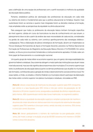 para a definição de uma equipe de profissionais com o perfil necessário à melhoria da qualidade 
da educação básica pública. 
Portanto, estabelecer política de valorização dos profissionais da educação em cada rede 
ou sistema de ensino é fundamental para que a política educacional se fortaleça. Quanto mais 
sustentáveis forem as carreiras e quanto mais integradas forem as decisões relativas à formação, 
mais ampliadas serão as perspectivas da equidade na oferta educacional. 
Para assegurar que todos os professores da educação básica tenham formação específica 
de nível superior, obtida em curso de licenciatura na área de conhecimento em que atuam, o 
planejamento deve se dar a partir da análise das reais necessidades de cada escola, consideradas 
na gestão de cada rede ou sistema, com contínuo aperfeiçoamento das estratégias didático- 
-pedagógicas. Para a elaboração de planos estratégicos de formação, devem ser implantados os 
Fóruns Estaduais Permanentes de Apoio à Formação Docente, previstos na Política Nacional de 
Formação de Profissionais do Magistério da Educação Básica (Decreto nº 6.755/2009). Em vários 
estados, os fóruns já se encontram fortalecidos e institucionalmente apoiados. À União cabe um 
forte papel de financiamento e a coordenação nacional. 
Um quarto grupo de metas refere-se ao ensino superior, que, em geral, é de responsabilidade dos 
governos federal e estaduais. Seus sistemas abrigam a maior parte das instituições que atuam nesse 
nível educacional, mas isso não significa descompromisso dos municípios. É no ensino superior que 
tanto os professores da educação básica quanto os demais profissionais que atuarão no município 
são formados, contribuindo para a geração de renda e desenvolvimento socioeconômico local. Por 
essas razões, a União, os estados, o Distrito Federal e os municípios devem participar da elaboração 
das metas sobre o ensino superior nos planos municipais e estaduais, vinculadas ao PNE. 
13 
Meta 12: elevar a taxa bruta de matrícula na educação superior para 50% (cinquenta 
por cento) e a taxa líquida para 33% (trinta e três por cento) da população de 18 
(dezoito) a 24 (vinte e quatro) anos, assegurada a qualidade da oferta e expansão para, 
pelo menos, 40% (quarenta por cento) das novas matrículas, no segmento público. 
Meta 13: elevar a qualidade da educação superior e ampliar a proporção de mestres e 
doutores do corpo docente em efetivo exercício no conjunto do sistema de educação 
superior para 75% (setenta e cinco por cento), sendo, do total, no mínimo, 35% (trinta 
e cinco por cento) doutores. 
Meta 14: elevar gradualmente o número de matrículas na pós-graduação stricto 
sensu, de modo a atingir a titulação anual de 60.000 (sessenta mil) mestres e 25.000 
(vinte e cinco mil) doutores. 
 
