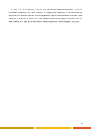 Por essa razão, é fundamental que cada uma das metas nacionais traçadas seja conhecida, 
analisada e incorporada por todos, mantidas as proporções e destacadas as peculiaridades nos 
planos de cada território. Esse é o intuito dos próximos tópicos deste documento: mostrar como 
e por que o município, o estado e o Distrito Federal devem atentar para a relevância de cada 
meta, contribuindo para que o Brasil avance na universalização e na qualidade da educação. 
15 
 