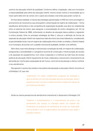 usufruto da educação infantil de qualidade. Conforme define a legislação, cabe aos municípios 
a responsabilidade pela oferta da educação infantil, mesmo sendo notória a necessidade que a 
maior parte deles tem de contar com o apoio dos estados e da União para poder cumpri-la. 
Em face dessa realidade, a maioria das estratégias apresentadas no PNE tem como ancoragem o 
acionamento de mecanismos que pressupõem a dinamização do regime de colaboração – forma 
republicana, democrática e não competitiva de organização da gestão, que deve ser estabelecida 
entre os sistemas de ensino, para assegurar a universalização do ensino obrigatório (art. 211 da 
Constituição Federal de 1988), enfrentando os desafios da educação básica pública e regulando 
o ensino privado. Entre as principais estratégias da Meta 1, situa-se a definição de formas de 
expansão da educação infantil nas respectivas redes de ensino dos entes federativos, considerando 
as peculiaridades locais, mas em regime de colaboração entre a União, os estados, o Distrito Federal 
e os municípios, de acordo com o padrão nacional de qualidade, também a ser definido. 
Além disso, essa meta abrange a manutenção e ampliação da rede, em regime de colaboração, 
assegurando a acessibilidade e o programa nacional de construção e reestruturação de escolas 
e de aquisição de equipamentos, com vistas à expansão e à melhoria da rede física de escolas 
públicas de educação infantil. Igualmente de modo colaborativo, está previsto o levantamento da 
demanda por creche para a população de até 3 anos, como forma de planejar a oferta e verificar 
o seu atendimento. 
Para garantir o acesso dos estratos mais pobres da população à educação infantil, encontra-se 
17 
a Estratégia 1.12, que visa: 
“implementar, em caráter complementar, programas de orientação e 
apoio às famílias, por meio da articulação das áreas da educação, saúde e 
assistência social, com foco no desenvolvimento integral das crianças de 
até 3 (três) anos de idade.” 
Ainda na mesma perspectiva de atendimento intersetorial, é destacável a Estratégia 1.14: 
“fortalecer o acompanhamento e o monitoramento do acesso e da 
permanência das crianças na educação infantil, em especial dos 
beneficiários de programas de transferência de renda, em colaboração 
com as famílias e com os órgãos públicos de assistência social, saúde e 
proteção à infância.” 
 