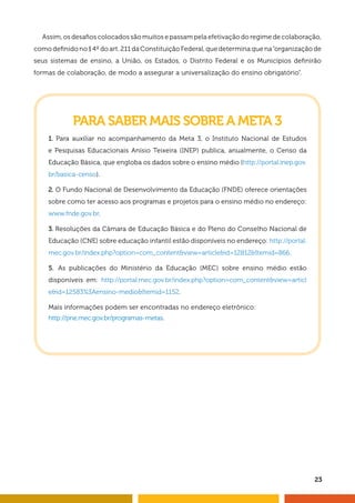 Assim, os desafi os colocados são muitos e passam pela efetivação do regime de colaboração, 
como defi nido no § 4º do art. 211 da Constituição Federal, que determina que na “organização de 
seus sistemas de ensino, a União, os Estados, o Distrito Federal e os Municípios defi nirão 
formas de colaboração, de modo a assegurar a universalização do ensino obrigatório”. 
23 
PARA SABER MAIS SOBRE A META 3 
1. Para auxiliar no acompanhamento da Meta 3, o Instituto Nacional de Estudos 
e Pesquisas Educacionais Anísio Teixeira (INEP) publica, anualmente, o Censo da 
Educação Básica, que engloba os dados sobre o ensino médio (http://portal.inep.gov. 
br/basica-censo). 
2. O Fundo Nacional de Desenvolvimento da Educação (FNDE) oferece orientações 
sobre como ter acesso aos programas e projetos para o ensino médio no endereço: 
www.fnde.gov.br. 
3. Resoluções da Câmara de Educação Básica e do Pleno do Conselho Nacional de 
Educação (CNE) sobre educação infantil estão disponíveis no endereço: http://portal. 
mec.gov.br/index.php?option=com_content&view=article&id=12812&Itemid=866. 
5. As publicações do Ministério da Educação (MEC) sobre ensino médio estão 
disponíveis em: http://portal.mec.gov.br/index.php?option=com_content&view=articl 
e&id=12583%3Aensino-medio&Itemid=1152. 
Mais informações podem ser encontradas no endereço eletrônico: 
http://pne.mec.gov.br/programas-metas. 
 