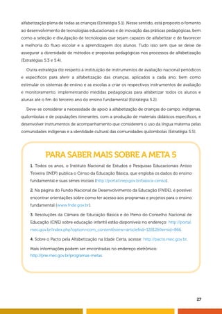 alfabetização plena de todas as crianças (Estratégia 5.1). Nesse sentido, está proposto o fomento 
ao desenvolvimento de tecnologias educacionais e de inovação das práticas pedagógicas, bem 
como a seleção e divulgação de tecnologias que sejam capazes de alfabetizar e de favorecer 
a melhoria do fl uxo escolar e a aprendizagem dos alunos. Tudo isso sem que se deixe de 
assegurar a diversidade de métodos e propostas pedagógicas nos processos de alfabetização 
(Estratégias 5.3 e 5.4). 
Outra estratégia diz respeito à instituição de instrumentos de avaliação nacional periódicos 
e específi cos para aferir a alfabetização das crianças, aplicados a cada ano, bem como 
estimular os sistemas de ensino e as escolas a criar os respectivos instrumentos de avaliação 
e monitoramento, implementando medidas pedagógicas para alfabetizar todos os alunos e 
alunas até o fi m do terceiro ano do ensino fundamental (Estratégia 5.2). 
Deve-se considerar a necessidade de apoio à alfabetização de crianças do campo, indígenas, 
quilombolas e de populações itinerantes, com a produção de materiais didáticos específi cos, e 
desenvolver instrumentos de acompanhamento que considerem o uso da língua materna pelas 
comunidades indígenas e a identidade cultural das comunidades quilombolas (Estratégia 5.5). 
27 
PARA SABER MAIS SOBRE A META 5 
1. Todos os anos, o Instituto Nacional de Estudos e Pesquisas Educacionais Anísio 
Teixeira (INEP) publica o Censo da Educação Básica, que engloba os dados do ensino 
fundamental e suas séries iniciais (http://portal.inep.gov.br/basica-censo). 
2. Na página do Fundo Nacional de Desenvolvimento da Educação (FNDE), é possível 
encontrar orientações sobre como ter acesso aos programas e projetos para o ensino 
fundamental (www.fnde.gov.br). 
3. Resoluções da Câmara de Educação Básica e do Pleno do Conselho Nacional de 
Educação (CNE) sobre educação infantil estão disponíveis no endereço: http://portal. 
mec.gov.br/index.php?option=com_content&view=article&id=12812&Itemid=866. 
4. Sobre o Pacto pela Alfabetização na Idade Certa, acesse: http://pacto.mec.gov.br. 
Mais informações podem ser encontradas no endereço eletrônico: 
http://pne.mec.gov.br/programas-metas. 
 