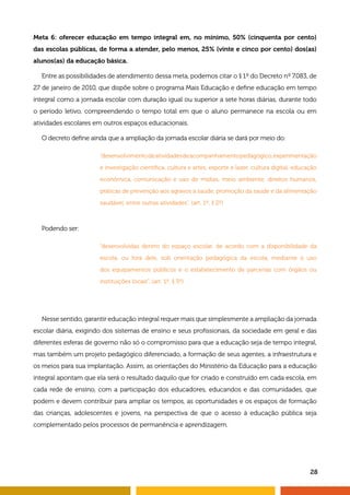 Meta 6: oferecer educação em tempo integral em, no mínimo, 50% (cinquenta por cento) 
das escolas públicas, de forma a atender, pelo menos, 25% (vinte e cinco por cento) dos(as) 
alunos(as) da educação básica. 
Entre as possibilidades de atendimento dessa meta, podemos citar o § 1º do Decreto nº 7.083, de 
27 de janeiro de 2010, que dispõe sobre o programa Mais Educação e define educação em tempo 
integral como a jornada escolar com duração igual ou superior a sete horas diárias, durante todo 
o período letivo, compreendendo o tempo total em que o aluno permanece na escola ou em 
atividades escolares em outros espaços educacionais. 
“desenvolvimento de atividades de acompanhamento pedagógico, experimentação 
e investigação científica, cultura e artes, esporte e lazer, cultura digital, educação 
econômica, comunicação e uso de mídias, meio ambiente, direitos humanos, 
práticas de prevenção aos agravos à saúde, promoção da saúde e da alimentação 
saudável, entre outras atividades”. (art. 1º, § 2º) 
“desenvolvidas dentro do espaço escolar, de acordo com a disponibilidade da 
escola, ou fora dele, sob orientação pedagógica da escola, mediante o uso 
dos equipamentos públicos e o estabelecimento de parcerias com órgãos ou 
instituições locais”. (art. 1º, § 3º) 
28 
O decreto define ainda que a ampliação da jornada escolar diária se dará por meio do: 
Podendo ser: 
Nesse sentido, garantir educação integral requer mais que simplesmente a ampliação da jornada 
escolar diária, exigindo dos sistemas de ensino e seus profissionais, da sociedade em geral e das 
diferentes esferas de governo não só o compromisso para que a educação seja de tempo integral, 
mas também um projeto pedagógico diferenciado, a formação de seus agentes, a infraestrutura e 
os meios para sua implantação. Assim, as orientações do Ministério da Educação para a educação 
integral apontam que ela será o resultado daquilo que for criado e construído em cada escola, em 
cada rede de ensino, com a participação dos educadores, educandos e das comunidades, que 
podem e devem contribuir para ampliar os tempos, as oportunidades e os espaços de formação 
das crianças, adolescentes e jovens, na perspectiva de que o acesso à educação pública seja 
complementado pelos processos de permanência e aprendizagem. 
 