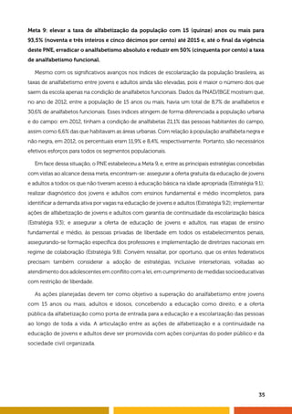Meta 9: elevar a taxa de alfabetização da população com 15 (quinze) anos ou mais para 
93,5% (noventa e três inteiros e cinco décimos por cento) até 2015 e, até o final da vigência 
deste PNE, erradicar o analfabetismo absoluto e reduzir em 50% (cinquenta por cento) a taxa 
de analfabetismo funcional. 
Mesmo com os significativos avanços nos índices de escolarização da população brasileira, as 
taxas de analfabetismo entre jovens e adultos ainda são elevadas, pois é maior o número dos que 
saem da escola apenas na condição de analfabetos funcionais. Dados da PNAD/IBGE mostram que, 
no ano de 2012, entre a população de 15 anos ou mais, havia um total de 8,7% de analfabetos e 
30,6% de analfabetos funcionais. Esses índices atingem de forma diferenciada a população urbana 
e do campo: em 2012, tinham a condição de analfabetas 21,1% das pessoas habitantes do campo, 
assim como 6,6% das que habitavam as áreas urbanas. Com relação à população analfabeta negra e 
não negra, em 2012, os percentuais eram 11,9% e 8,4%, respectivamente. Portanto, são necessários 
efetivos esforços para todos os segmentos populacionais. 
Em face dessa situação, o PNE estabeleceu a Meta 9, e, entre as principais estratégias concebidas 
com vistas ao alcance dessa meta, encontram-se: assegurar a oferta gratuita da educação de jovens 
e adultos a todos os que não tiveram acesso à educação básica na idade apropriada (Estratégia 9.1); 
realizar diagnóstico dos jovens e adultos com ensinos fundamental e médio incompletos, para 
identificar a demanda ativa por vagas na educação de jovens e adultos (Estratégia 9.2); implementar 
ações de alfabetização de jovens e adultos com garantia de continuidade da escolarização básica 
(Estratégia 9.3); e assegurar a oferta de educação de jovens e adultos, nas etapas de ensino 
fundamental e médio, às pessoas privadas de liberdade em todos os estabelecimentos penais, 
assegurando-se formação específica dos professores e implementação de diretrizes nacionais em 
regime de colaboração (Estratégia 9.8). Convém ressaltar, por oportuno, que os entes federativos 
precisam também considerar a adoção de estratégias, inclusive intersetoriais, voltadas ao 
atendimento dos adolescentes em conflito com a lei, em cumprimento de medidas socioeducativas 
com restrição de liberdade. 
As ações planejadas devem ter como objetivo a superação do analfabetismo entre jovens 
com 15 anos ou mais, adultos e idosos, concebendo a educação como direito, e a oferta 
pública da alfabetização como porta de entrada para a educação e a escolarização das pessoas 
ao longo de toda a vida. A articulação entre as ações de alfabetização e a continuidade na 
educação de jovens e adultos deve ser promovida com ações conjuntas do poder público e da 
sociedade civil organizada. 
35 
 