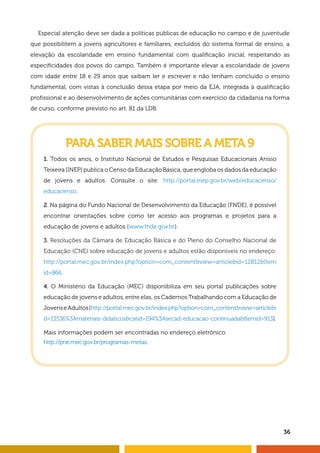 Especial atenção deve ser dada a políticas públicas de educação no campo e de juventude 
que possibilitem a jovens agricultores e familiares, excluídos do sistema formal de ensino, a 
elevação da escolaridade em ensino fundamental com qualifi cação inicial, respeitando as 
especifi cidades dos povos do campo. Também é importante elevar a escolaridade de jovens 
com idade entre 18 e 29 anos que saibam ler e escrever e não tenham concluído o ensino 
fundamental, com vistas à conclusão dessa etapa por meio da EJA, integrada à qualifi cação 
profi ssional e ao desenvolvimento de ações comunitárias com exercício da cidadania na forma 
de curso, conforme previsto no art. 81 da LDB. 
36 
PARA SABER MAIS SOBRE A META 9 
1. Todos os anos, o Instituto Nacional de Estudos e Pesquisas Educacionais Anísio 
Teixeira (INEP) publica o Censo da Educação Básica, que engloba os dados da educação 
de jovens e adultos. Consulte o site: http://portal.inep.gov.br/web/educacenso/ 
educacenso. 
2. Na página do Fundo Nacional de Desenvolvimento da Educação (FNDE), é possível 
encontrar orientações sobre como ter acesso aos programas e projetos para a 
educação de jovens e adultos (www.fnde.gov.br). 
3. Resoluções da Câmara de Educação Básica e do Pleno do Conselho Nacional de 
Educação (CNE) sobre educação de jovens e adultos estão disponíveis no endereço: 
http://portal.mec.gov.br/index.php?option=com_content&view=article&id=12812&Item 
id=866. 
4. O Ministério da Educação (MEC) disponibiliza em seu portal publicações sobre 
educação de jovens e adultos, entre elas, os Cadernos Trabalhando com a Educação de 
Jovens e Adultos (http://portal.mec.gov.br/index.php?option=com_content&view=article&i 
d=13536%3Amateriais-didaticos&catid=194%3Asecad-educacao-continuada&Itemid=913). 
Mais informações podem ser encontradas no endereço eletrônico: 
http://pne.mec.gov.br/programas-metas. 
 