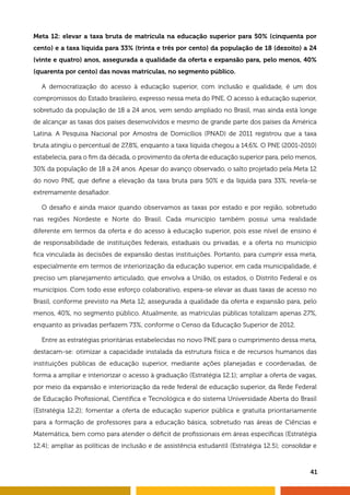 Meta 12: elevar a taxa bruta de matrícula na educação superior para 50% (cinquenta por 
cento) e a taxa líquida para 33% (trinta e três por cento) da população de 18 (dezoito) a 24 
(vinte e quatro) anos, assegurada a qualidade da oferta e expansão para, pelo menos, 40% 
(quarenta por cento) das novas matrículas, no segmento público. 
A democratização do acesso à educação superior, com inclusão e qualidade, é um dos 
compromissos do Estado brasileiro, expresso nessa meta do PNE. O acesso à educação superior, 
sobretudo da população de 18 a 24 anos, vem sendo ampliado no Brasil, mas ainda está longe 
de alcançar as taxas dos países desenvolvidos e mesmo de grande parte dos países da América 
Latina. A Pesquisa Nacional por Amostra de Domicílios (PNAD) de 2011 registrou que a taxa 
bruta atingiu o percentual de 27,8%, enquanto a taxa líquida chegou a 14,6%. O PNE (2001-2010) 
estabelecia, para o fim da década, o provimento da oferta de educação superior para, pelo menos, 
30% da população de 18 a 24 anos. Apesar do avanço observado, o salto projetado pela Meta 12 
do novo PNE, que define a elevação da taxa bruta para 50% e da líquida para 33%, revela-se 
extremamente desafiador. 
O desafio é ainda maior quando observamos as taxas por estado e por região, sobretudo 
nas regiões Nordeste e Norte do Brasil. Cada município também possui uma realidade 
diferente em termos da oferta e do acesso à educação superior, pois esse nível de ensino é 
de responsabilidade de instituições federais, estaduais ou privadas, e a oferta no município 
fica vinculada às decisões de expansão destas instituições. Portanto, para cumprir essa meta, 
especialmente em termos de interiorização da educação superior, em cada municipalidade, é 
preciso um planejamento articulado, que envolva a União, os estados, o Distrito Federal e os 
municípios. Com todo esse esforço colaborativo, espera-se elevar as duas taxas de acesso no 
Brasil, conforme previsto na Meta 12, assegurada a qualidade da oferta e expansão para, pelo 
menos, 40%, no segmento público. Atualmente, as matrículas públicas totalizam apenas 27%, 
enquanto as privadas perfazem 73%, conforme o Censo da Educação Superior de 2012. 
Entre as estratégias prioritárias estabelecidas no novo PNE para o cumprimento dessa meta, 
destacam-se: otimizar a capacidade instalada da estrutura física e de recursos humanos das 
instituições públicas de educação superior, mediante ações planejadas e coordenadas, de 
forma a ampliar e interiorizar o acesso à graduação (Estratégia 12.1); ampliar a oferta de vagas, 
por meio da expansão e interiorização da rede federal de educação superior, da Rede Federal 
de Educação Profissional, Científica e Tecnológica e do sistema Universidade Aberta do Brasil 
(Estratégia 12.2); fomentar a oferta de educação superior pública e gratuita prioritariamente 
para a formação de professores para a educação básica, sobretudo nas áreas de Ciências e 
Matemática, bem como para atender o déficit de profissionais em áreas específicas (Estratégia 
12.4); ampliar as políticas de inclusão e de assistência estudantil (Estratégia 12.5); consolidar e 
41 
 