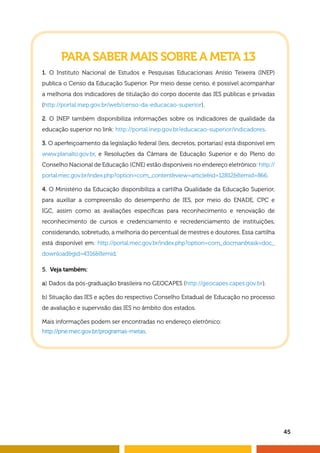 45 
PARA SABER MAIS SOBRE A META 13 
1. O Instituto Nacional de Estudos e Pesquisas Educacionais Anísio Teixeira (INEP) 
publica o Censo da Educação Superior. Por meio desse censo, é possível acompanhar 
a melhoria dos indicadores de titulação do corpo docente das IES públicas e privadas 
(http://portal.inep.gov.br/web/censo-da-educacao-superior). 
2. O INEP também disponibiliza informações sobre os indicadores de qualidade da 
educação superior no link: http://portal.inep.gov.br/educacao-superior/indicadores. 
3. O aperfeiçoamento da legislação federal (leis, decretos, portarias) está disponível em 
www.planalto.gov.br, e Resoluções da Câmara de Educação Superior e do Pleno do 
Conselho Nacional de Educação (CNE) estão disponíveis no endereço eletrônico: http:// 
portal.mec.gov.br/index.php?option=com_content&view=article&id=12812&Itemid=866. 
4. O Ministério da Educação disponibiliza a cartilha Qualidade da Educação Superior, 
para auxiliar a compreensão do desempenho de IES, por meio do ENADE, CPC e 
IGC, assim como as avaliações específi cas para reconhecimento e renovação de 
reconhecimento de cursos e credenciamento e recredenciamento de instituições, 
considerando, sobretudo, a melhoria do percentual de mestres e doutores. Essa cartilha 
está disponível em: http://portal.mec.gov.br/index.php?option=com_docman&task=doc_ 
download&gid=4316&Itemid. 
5. Veja também: 
a) Dados da pós-graduação brasileira no GEOCAPES (http://geocapes.capes.gov.br). 
b) Situação das IES e ações do respectivo Conselho Estadual de Educação no processo 
de avaliação e supervisão das IES no âmbito dos estados. 
Mais informações podem ser encontradas no endereço eletrônico: 
http://pne.mec.gov.br/programas-metas. 
 