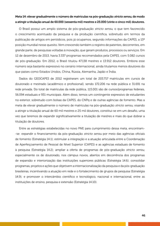 Meta 14: elevar gradualmente o número de matrículas na pós-graduação stricto sensu, de modo 
a atingir a titulação anual de 60.000 (sessenta mil) mestres e 25.000 (vinte e cinco mil) doutores. 
O Brasil possui um amplo sistema de pós-graduação stricto sensu, o que tem favorecido 
o crescimento acentuado da pesquisa e da produção científica, sobretudo em termos da 
publicação de artigos em periódicos, pois já ocupamos, segundo informações da CAPES, a 13ª 
posição mundial nesse quesito. Vem crescendo também o registro de patentes, decorrentes, em 
grande parte, de pesquisas voltadas à inovação, que geram produtos, processos ou serviços. Em 
12 de dezembro de 2013, havia 3.337 programas recomendados pela CAPES, com 5.082 cursos 
de pós-graduação. Em 2012, o Brasil titulou 47.138 mestres e 13.912 doutores. Embora esse 
número seja bastante expressivo no cenário internacional, ainda titulamos menos doutores do 
que países como Estados Unidos, China, Rússia, Alemanha, Japão e Índia. 
Dados do GEOCAPES de 2012 registraram um total de 203.717 matrículas em cursos de 
doutorado e mestrado (acadêmico e profissional), sendo 172.206 na rede pública e 31.691 na 
rede privada. Do total de matrículas da rede pública, 115.001 são de cursos/programas federais, 
56.094 estaduais e 931 municipais. Além disso, temos um contingente expressivo de estudantes 
no exterior, sobretudo com bolsas da CAPES, do CNPq e de outras agências de fomento. Mas a 
meta de elevar gradualmente o número de matrículas na pós-graduação stricto sensu, visando 
a atingir a titulação anual de 60 mil mestres e 25 mil doutores, constitui-se em um desafio, uma 
vez que teremos de expandir significativamente a titulação de mestres e mais do que dobrar a 
titulação de doutores. 
Entre as estratégias estabelecidas no novo PNE para cumprimento dessa meta, encontram- 
-se: expandir o financiamento da pós-graduação stricto sensu por meio das agências oficiais 
de fomento (Estratégia 14.1); estimular a integração e a atuação articulada entre a Coordenação 
de Aperfeiçoamento de Pessoal de Nível Superior (CAPES) e as agências estaduais de fomento 
à pesquisa (Estratégia 14.2); ampliar a oferta de programas de pós-graduação stricto sensu, 
especialmente os de doutorado, nos câmpus novos, abertos em decorrência dos programas 
de expansão e interiorização das instituições superiores públicas (Estratégia 14.6); consolidar 
programas, projetos e ações que objetivem a internacionalização da pesquisa e da pós-graduação 
brasileiras, incentivando a atuação em rede e o fortalecimento de grupos de pesquisa (Estratégia 
14.9); e promover o intercâmbio científico e tecnológico, nacional e internacional, entre as 
instituições de ensino, pesquisa e extensão (Estratégia 14.10). 
46 
 