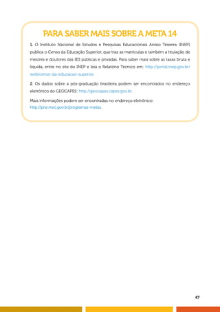 47 
PARA SABER MAIS SOBRE A META 14 
1. O Instituto Nacional de Estudos e Pesquisas Educacionais Anísio Teixeira (INEP) 
publica o Censo da Educação Superior, que traz as matrículas e também a titulação de 
mestres e doutores das IES públicas e privadas. Para saber mais sobre as taxas bruta e 
líquida, entre no site do INEP e leia o Relatório Técnico em: http://portal.inep.gov.br/ 
web/censo-da-educacao-superior. 
2. Os dados sobre a pós-graduação brasileira podem ser encontrados no endereço 
eletrônico do GEOCAPES: http://geocapes.capes.gov.br. 
Mais informações podem ser encontradas no endereço eletrônico: 
http://pne.mec.gov.br/programas-metas. 
 