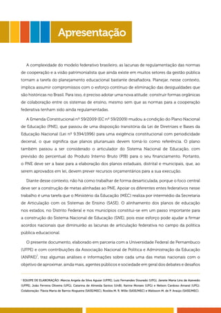 A complexidade do modelo federativo brasileiro, as lacunas de regulamentação das normas 
de cooperação e a visão patrimonialista que ainda existe em muitos setores da gestão pública 
tornam a tarefa do planejamento educacional bastante desafiadora. Planejar, nesse contexto, 
implica assumir compromissos com o esforço contínuo de eliminação das desigualdades que 
são históricas no Brasil. Para isso, é preciso adotar uma nova atitude: construir formas orgânicas 
de colaboração entre os sistemas de ensino, mesmo sem que as normas para a cooperação 
federativa tenham sido ainda regulamentadas. 
A Emenda Constitucional nº 59/2009 (EC nº 59/2009) mudou a condição do Plano Nacional 
de Educação (PNE), que passou de uma disposição transitória da Lei de Diretrizes e Bases da 
Educação Nacional (Lei nº 9.394/1996) para uma exigência constitucional com periodicidade 
decenal, o que significa que planos plurianuais devem tomá-lo como referência. O plano 
também passou a ser considerado o articulador do Sistema Nacional de Educação, com 
previsão do percentual do Produto Interno Bruto (PIB) para o seu financiamento. Portanto, 
o PNE deve ser a base para a elaboração dos planos estaduais, distrital e municipais, que, ao 
serem aprovados em lei, devem prever recursos orçamentários para a sua execução. 
Diante desse contexto, não há como trabalhar de forma desarticulada, porque o foco central 
deve ser a construção de metas alinhadas ao PNE. Apoiar os diferentes entes federativos nesse 
trabalho é uma tarefa que o Ministério da Educação (MEC) realiza por intermédio da Secretaria 
de Articulação com os Sistemas de Ensino (SASE). O alinhamento dos planos de educação 
nos estados, no Distrito Federal e nos municípios constitui-se em um passo importante para 
a construção do Sistema Nacional de Educação (SNE), pois esse esforço pode ajudar a firmar 
acordos nacionais que diminuirão as lacunas de articulação federativa no campo da política 
pública educacional. 
O presente documento, elaborado em parceria com a Universidade Federal de Pernambuco 
(UFPE) e com contribuições da Associação Nacional de Política e Administração da Educação 
(ANPAE)1, traz algumas análises e informações sobre cada uma das metas nacionais com o 
objetivo de aproximar, ainda mais, agentes públicos e sociedade em geral dos debates e desafios 
5 
Apresentação 
1 EQUIPE DE ELABORAÇÃO: Márcia Angela da Silva Aguiar (UFPE), Luiz Fernandes Dourado (UFG), Janete Maria Lins de Azevedo 
(UFPE), João Ferreira Oliveira (UFG), Catarina de Almeida Santos (UnB), Karine Moraes (UFG) e Nelson Cardoso Amaral (UFG). 
Colaboração: Flávia Maria de Barros Nogueira (SASE/MEC), Rosiléa M. R. Wille (SASE/MEC) e Walisson M. de P. Araújo (SASE/MEC). 
 