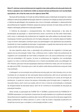 Meta 17: valorizar os(as) profissionais do magistério das redes públicas de educação básica de 
forma a equiparar seu rendimento médio ao dos(as) demais profissionais com escolaridade 
equivalente, até o final do sexto ano de vigência deste PNE. 
Nas duas últimas décadas, em função do esforço federativo para a implantação de programas e ações 
voltados à melhoria da qualidade da educação, observam-se avanços com relação ao acesso, permanência 
e melhoria da aprendizagem dos estudantes, bem como a formação, valorização e o desenvolvimento 
dos profissionais do magistério. Entretanto, apesar dos avanços nacionais, há muito ainda a ser feito com 
relação à valorização profissional na educação brasileira. 
A melhoria da educação e, consequentemente, dos índices educacionais e das taxas de 
escolarização da população e o desenvolvimento social e econômico do País estão relacionados, 
entre outros, à valorização dos profissionais do magistério das redes públicas da educação básica. 
As pesquisas mostram que professores com formação adequada, com condições dignas de trabalho 
e que se sentem valorizados contribuem para uma aprendizagem mais significativa dos estudantes, 
resultando em maior qualidade da educação. A organização e a gestão dos sistemas de ensino e das 
escolas também são fatores fundamentais nesse aspecto. 
No caso específico dessa meta, a valorização dos profissionais do magistério é tomada pelo 
aspecto da sua remuneração média. Hoje, a diferença entre o salário médio dos profissionais do 
magistério com escolaridade de nível médio comparado com o de outros profissionais com igual 
nível de escolaridade é 9% superior. Já entre os profissionais do magistério com escolaridade 
superior ou mais e os demais profissionais com a mesma escolaridade existe uma defasagem de 
57%. Portanto, para essa meta de equiparação salarial do rendimento médio, até o fim do sexto ano 
de vigência do PNE, é necessário que o valor do salário médio desses profissionais cresça de modo 
mais acelerado. 
A defasagem na remuneração dos profissionais da educação tem sido indicada como um dos 
resultados de um passado de não valorização desses profissionais, além de ser apontada como 
um dos principais motivos do declínio do número de universitários em cursos de formação de 
professores. A queda do número de pessoas interessadas pela formação para o magistério na 
educação básica, assim como sua evasão, põe em risco a meta de universalização e ampliação 
da obrigatoriedade da educação básica, além de ser contrária às necessidades de educação da 
população brasileira. 
Nesse sentido, as aprovações do FUNDEF (EC nº 14/1996) e posteriormente do FUNDEB (EC nº 
53/2006) expressaram um importante compromisso da nação brasileira com a política de valorização 
dos profissionais do magistério ao destinar, pelo menos, 60% dos recursos do fundo para o pagamento 
desses profissionais em efetivo exercício. E, como o valor do fundo é reajustado anualmente em 
função dos recursos que o compõem, a remuneração também o seria. 
53 
 