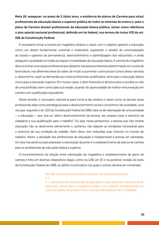 Meta 18: assegurar, no prazo de 2 (dois) anos, a existência de planos de Carreira para os(as) 
profissionais da educação básica e superior pública de todos os sistemas de ensino e, para o 
plano de Carreira dos(as) profissionais da educação básica pública, tomar como referência 
o piso salarial nacional profissional, definido em lei federal, nos termos do inciso VIII do art. 
206 da Constituição Federal. 
É necessário tornar a carreira do magistério atrativa e viável, com o objetivo garantir a educação 
como um direito fundamental, universal e inalienável, superando o desafio de universalização 
do acesso e garantia da permanência, desenvolvimento e aprendizagem dos educandos, e ainda 
assegurar a qualidade em todas as etapas e modalidades da educação básica. A carreira do magistério 
deve se tornar uma opção profissional que desperte nas pessoas interesse pela formação em cursos de 
licenciatura, nas diferentes áreas do saber, de modo a aumentar a procura por cursos dessa natureza 
e, dessa forma, suprir as demandas por esses profissionais qualificados, tanto para a educação básica 
como para a educação superior. Em muitos casos, o fator financeiro é decisivo para a escolha ou não 
de uma profissão, bem como para sua evasão, quando da oportunidade de melhor remuneração em 
carreira com qualificação equivalente. 
Nesse sentido, é necessário valorizá-la para torná-la tão atrativa e viável como as demais áreas 
profissionais tidas como estratégicas para o desenvolvimento social e econômico da sociedade, uma 
vez que, segundo o art. 205 da Constituição Federal de 1988, trata-se de valorização de uma atividade 
– a educação – que visa ao “pleno desenvolvimento da pessoa, seu preparo para o exercício da 
cidadania e sua qualificação para o trabalho”. Ou seja, nessa perspectiva, a pessoa que não recebe 
educação não se desenvolve plenamente e, portanto, não adquire as condições necessárias para 
o exercício de sua condição de cidadão. Além disso, tem reduzidas suas chances no mundo do 
trabalho. Assim, a atividade dos profissionais da educação é indispensável e precisa ser valorizada. 
Um dos mecanismos para expressar a valorização docente é o estabelecimento de planos de carreira 
para os profissionais da educação básica e superior. 
O reconhecimento da relação entre valorização do magistério e estabelecimento de plano de 
carreira é feito em diversos dispositivos legais, como na LDB, art. 67, e na posterior revisão do texto 
da Constituição Federal de 1988, ao definir os princípios nos quais o ensino deveria ser ministrado: 
Art. 206. O ensino será ministrado com base nos seguintes princípios: 
[...] 
V – valorização dos profissionais da educação escolar, garantidos, na forma da lei, 
planos de carreira para o magistério público, com ingresso exclusivamente por 
concurso público de provas e títulos, aos das redes públicas (EC nº 53/2006). 
56 
 