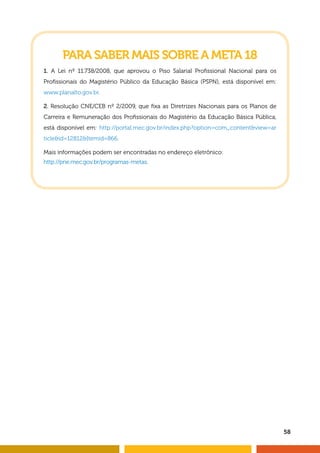 58 
PARA SABER MAIS SOBRE A META 18 
1. A Lei nº 11.738/2008, que aprovou o Piso Salarial Profi ssional Nacional para os 
Profi ssionais do Magistério Público da Educação Básica (PSPN), está disponível em: 
www.planalto.gov.br. 
2. Resolução CNE/CEB nº 2/2009, que fi xa as Diretrizes Nacionais para os Planos de 
Carreira e Remuneração dos Profi ssionais do Magistério da Educação Básica Pública, 
está disponível em: http://portal.mec.gov.br/index.php?option=com_content&view=ar 
ticle&id=12812&Itemid=866. 
Mais informações podem ser encontradas no endereço eletrônico: 
http://pne.mec.gov.br/programas-metas. 
 