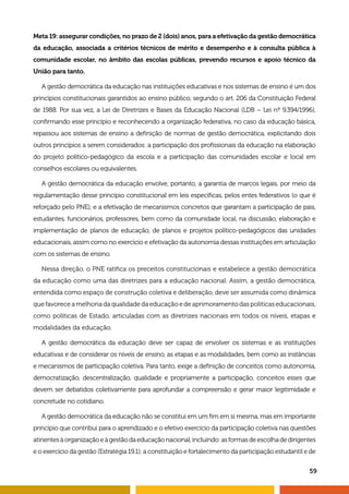 Meta 19: assegurar condições, no prazo de 2 (dois) anos, para a efetivação da gestão democrática 
da educação, associada a critérios técnicos de mérito e desempenho e à consulta pública à 
comunidade escolar, no âmbito das escolas públicas, prevendo recursos e apoio técnico da 
União para tanto. 
A gestão democrática da educação nas instituições educativas e nos sistemas de ensino é um dos 
princípios constitucionais garantidos ao ensino público, segundo o art. 206 da Constituição Federal 
de 1988. Por sua vez, a Lei de Diretrizes e Bases da Educação Nacional (LDB – Lei nº 9.394/1996), 
confirmando esse princípio e reconhecendo a organização federativa, no caso da educação básica, 
repassou aos sistemas de ensino a definição de normas de gestão democrática, explicitando dois 
outros princípios a serem considerados: a participação dos profissionais da educação na elaboração 
do projeto político-pedagógico da escola e a participação das comunidades escolar e local em 
conselhos escolares ou equivalentes. 
A gestão democrática da educação envolve, portanto, a garantia de marcos legais, por meio da 
regulamentação desse princípio constitucional em leis específicas, pelos entes federativos (o que é 
reforçado pelo PNE), e a efetivação de mecanismos concretos que garantam a participação de pais, 
estudantes, funcionários, professores, bem como da comunidade local, na discussão, elaboração e 
implementação de planos de educação, de planos e projetos político-pedagógicos das unidades 
educacionais, assim como no exercício e efetivação da autonomia dessas instituições em articulação 
com os sistemas de ensino. 
Nessa direção, o PNE ratifica os preceitos constitucionais e estabelece a gestão democrática 
da educação como uma das diretrizes para a educação nacional. Assim, a gestão democrática, 
entendida como espaço de construção coletiva e deliberação, deve ser assumida como dinâmica 
que favorece a melhoria da qualidade da educação e de aprimoramento das políticas educacionais, 
como políticas de Estado, articuladas com as diretrizes nacionais em todos os níveis, etapas e 
modalidades da educação. 
A gestão democrática da educação deve ser capaz de envolver os sistemas e as instituições 
educativas e de considerar os níveis de ensino, as etapas e as modalidades, bem como as instâncias 
e mecanismos de participação coletiva. Para tanto, exige a definição de conceitos como autonomia, 
democratização, descentralização, qualidade e propriamente a participação, conceitos esses que 
devem ser debatidos coletivamente para aprofundar a compreensão e gerar maior legitimidade e 
concretude no cotidiano. 
A gestão democrática da educação não se constitui em um fim em si mesma, mas em importante 
princípio que contribui para o aprendizado e o efetivo exercício da participação coletiva nas questões 
atinentes à organização e à gestão da educação nacional, incluindo: as formas de escolha de dirigentes 
e o exercício da gestão (Estratégia 19.1); a constituição e fortalecimento da participação estudantil e de 
59 
 