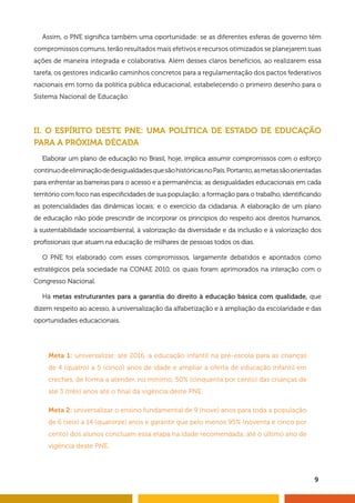 Assim, o PNE significa também uma oportunidade: se as diferentes esferas de governo têm 
compromissos comuns, terão resultados mais efetivos e recursos otimizados se planejarem suas 
ações de maneira integrada e colaborativa. Além desses claros benefícios, ao realizarem essa 
tarefa, os gestores indicarão caminhos concretos para a regulamentação dos pactos federativos 
nacionais em torno da política pública educacional, estabelecendo o primeiro desenho para o 
Sistema Nacional de Educação. 
II. O ESPÍRITO DESTE PNE: UMA POLÍTICA DE ESTADO DE EDUCAÇÃO 
PARA A PRÓXIMA DÉCADA 
Elaborar um plano de educação no Brasil, hoje, implica assumir compromissos com o esforço 
contínuo de eliminação de desigualdades que são históricas no País. Portanto, as metas são orientadas 
para enfrentar as barreiras para o acesso e a permanência; as desigualdades educacionais em cada 
território com foco nas especificidades de sua população; a formação para o trabalho, identificando 
as potencialidades das dinâmicas locais; e o exercício da cidadania. A elaboração de um plano 
de educação não pode prescindir de incorporar os princípios do respeito aos direitos humanos, 
à sustentabilidade socioambiental, à valorização da diversidade e da inclusão e à valorização dos 
profissionais que atuam na educação de milhares de pessoas todos os dias. 
O PNE foi elaborado com esses compromissos, largamente debatidos e apontados como 
estratégicos pela sociedade na CONAE 2010, os quais foram aprimorados na interação com o 
Congresso Nacional. 
Há metas estruturantes para a garantia do direito à educação básica com qualidade, que 
dizem respeito ao acesso, à universalização da alfabetização e à ampliação da escolaridade e das 
oportunidades educacionais. 
9 
Meta 1: universalizar, até 2016, a educação infantil na pré-escola para as crianças 
de 4 (quatro) a 5 (cinco) anos de idade e ampliar a oferta de educação infantil em 
creches, de forma a atender, no mínimo, 50% (cinquenta por cento) das crianças de 
até 3 (três) anos até o final da vigência deste PNE. 
Meta 2: universalizar o ensino fundamental de 9 (nove) anos para toda a população 
de 6 (seis) a 14 (quatorze) anos e garantir que pelo menos 95% (noventa e cinco por 
cento) dos alunos concluam essa etapa na idade recomendada, até o último ano de 
vigência deste PNE. 
 