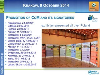 www. pnec.org.pl 
KRAKÓW, 9 OCTOBER 2014 
PROMOTION OF COM AND ITS SIGNATORIES 
 Niepołomice, 2-5.02.2011 
 Gdańsk, 24.02.2011 
 Poznań, 23.03.2011 
 Kraków, 11-12.04.2011 
 Warszawa, 5-6.05.2011 
 Warszawa, PKiN, 24.05–7.06.11 
 Bielsko-Biała, 12-13.09.2011 
 Dzierżoniów, 23-25.09.2011 
 Kraków, 14-15.11.2011 
 Warszawa, 7.12.2011 
 Bydgoszcz, 23-25.03.2012 
 Katowice, 23-24.04.2012 
 Jasło, 17-21.05.2012 
 Warszawa, 25.05.2012 
 Laszki, 26.08 – 30.09.2012 
exhibition presented all over Poland 
 