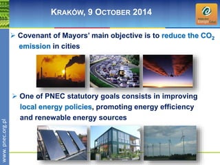 wwwwww.p. npence.ocr.og.rpgl.pl 
KRAKÓW, 9 OCTOBER 2014 
 Covenant of Mayors’ main objective is to reduce the CO2 
emission in cities 
 One of PNEC statutory goals consists in improving 
local energy policies, promoting energy efficiency 
and renewable energy sources 
 