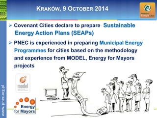 wwwwww.p. npence.ocr.og.rpgl.pl 
KRAKÓW, 9 OCTOBER 2014 
 Covenant Cities declare to prepare Sustainable 
Energy Action Plans (SEAPs) 
 PNEC is experienced in preparing Municipal Energy 
Programmes for cities based on the methodology 
and experience from MODEL, Energy for Mayors 
projects 
 