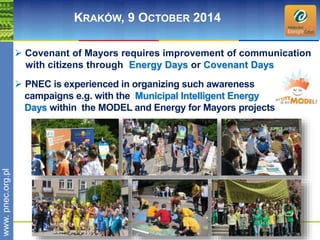wwwwww.p. npence.ocr.go.rpgl.pl 
KRAKÓW, 9 OCTOBER 2014 
 Covenant of Mayors requires improvement of communication 
with citizens through Energy Days or Covenant Days 
 PNEC is experienced in organizing such awareness 
campaigns e.g. with the Municipal Intelligent Energy 
Days within the MODEL and Energy for Mayors projects 
 