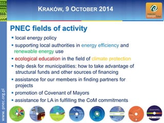 wwwwww.p. npence.ocr.og.rpgl.pl 
KRAKÓW, 9 OCTOBER 2014 
PNEC fields of activity 
 local energy policy 
 supporting local authorities in energy efficiency and 
renewable energy use 
 ecological education in the field of climate protection 
 help desk for municipalities: how to take advantage of 
structural funds and other sources of financing 
 assistance for our members in finding partners for 
projects 
 promotion of Covenant of Mayors 
 assistance for LA in fulfilling the CoM commitments 
 