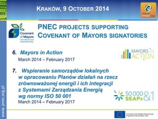 www. pnec.org.pl 
KRAKÓW, 9 OCTOBER 2014 
PNEC PROJECTS SUPPORTING 
COVENANT OF MAYORS SIGNATORIES 
6. Mayors in Action 
March 2014 – February 2017 
7. Wspieranie samorządów lokalnych 
w opracowaniu Planów działań na rzecz 
zrównoważonej energii i ich integracji 
z Systemami Zarządzania Energią 
wg normy ISO 50 001 
March 2014 – February 2017 
 