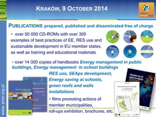 wwwwww.p. npence.ocr.og.rpgl.pl 
KRAKÓW, 9 OCTOBER 2014 
PUBLICATIONS prepared, published and disseminated free of charge 
 over 50 000 CD-ROMs with over 300 
examples of best practices of EE, RES use and 
sustainable development in EU member states, 
as well as training and educational materials 
 over 14 000 copies of handbooks Energy management in public 
buildings, Energy management in school buildings 
RES use, SEAps development, 
Energy saving at schools, 
green roofs and walls 
installations 
 films promoting actions of 
member municipalities, 
roll-ups exhibition, brochures, etc. 
 