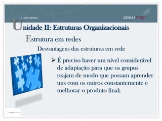 Unidade II: Estruturas Organizacionais
Estrutura em redes
Desvantagens das estruturas em rede
 É preciso haver um nível considerável
de adaptação para que os grupos
reajam de modo que possam aprender
uns com os outros constantemente e
melhorar o produto final;
 