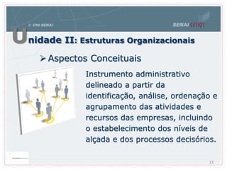 Unidade II: Estruturas Organizacionais
 Aspectos Conceituais
Instrumento administrativo
delineado a partir da
identificação, análise, ordenação e
agrupamento das atividades e
recursos das empresas, incluindo
o estabelecimento dos níveis de
alçada e dos processos decisórios.
13
 