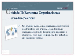 Considerações Finais
 Os grandes avanços nas organizações decorrem
dos trabalhos em grupos. Dessa forma, as
organizações de alto desempenho passaram a
utilizar-se, com mais freqüência, dos trabalhos
em pequenas células;
Unidade II: Estruturas Organizacionais
 