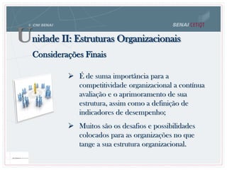  É de suma importância para a
competitividade organizacional a contínua
avaliação e o aprimoramento de sua
estrutura, assim como a definição de
indicadores de desempenho;
 Muitos são os desafios e possibilidades
colocados para as organizações no que
tange a sua estrutura organizacional.
Considerações Finais
Unidade II: Estruturas Organizacionais
 