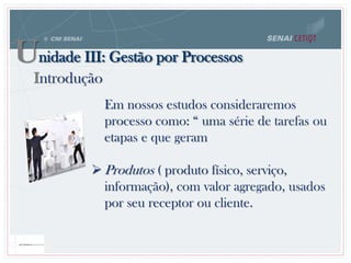 Unidade III: Gestão por Processos
Introdução
Em nossos estudos consideraremos
processo como: “ uma série de tarefas ou
etapas e que geram
 Produtos ( produto físico, serviço,
informação), com valor agregado, usados
por seu receptor ou cliente.
 