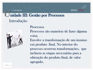 Processos
Processos são maneiras de fazer alguma
coisa.
Envolve a transformação de um insumo
em produto final. No interior do
processo ocorrem transformações, que
incluem as etapas necessárias para a
obtenção do produto final, de valor
agregado.
Unidade III: Gestão por Processos
Introdução
 