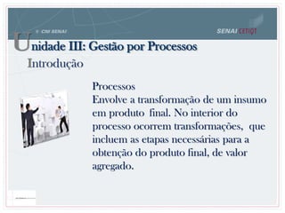 Processos
Envolve a transformação de um insumo
em produto final. No interior do
processo ocorrem transformações, que
incluem as etapas necessárias para a
obtenção do produto final, de valor
agregado.
Unidade III: Gestão por Processos
Introdução
 