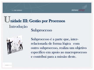 Unidade III: Gestão por Processos
Introdução
Subprocesso
Subprocesso é a parte que, inter-
relacionada de forma lógica com
outro subprocesso, realiza um objetivo
específico em apoio ao macroprocesso
e contribui para a missão deste.
 