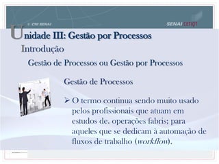 Unidade III: Gestão por Processos
Gestão de Processos ou Gestão por Processos
Gestão de Processos
 O termo continua sendo muito usado
pelos profissionais que atuam em
estudos de. operações fabris; para
aqueles que se dedicam à automação de
fluxos de trabalho (workflow).
Introdução
 