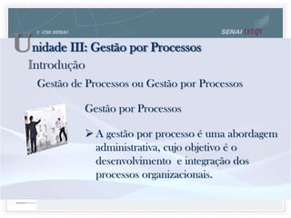 Unidade III: Gestão por Processos
Gestão de Processos ou Gestão por Processos
Gestão por Processos
 A gestão por processo é uma abordagem
administrativa, cujo objetivo é o
desenvolvimento e integração dos
processos organizacionais.
Introdução
 