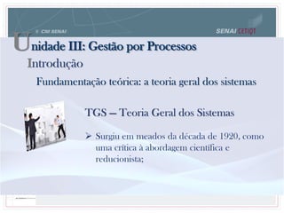 Unidade III: Gestão por Processos
Fundamentação teórica: a teoria geral dos sistemas
TGS — Teoria Geral dos Sistemas
 Surgiu em meados da década de 1920, como
uma crítica à abordagem científica e
reducionista;
Introdução
 