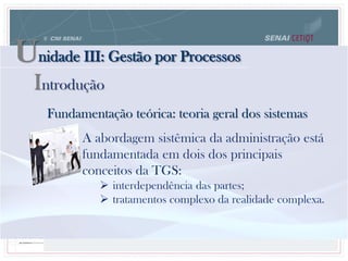Unidade III: Gestão por Processos
Fundamentação teórica: teoria geral dos sistemas
A abordagem sistêmica da administração está
fundamentada em dois dos principais
conceitos da TGS:
 interdependência das partes;
 tratamentos complexo da realidade complexa.
Introdução
 