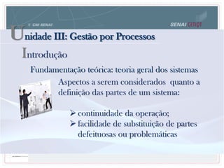Unidade III: Gestão por Processos
Fundamentação teórica: teoria geral dos sistemas
Aspectos a serem considerados quanto a
definição das partes de um sistema:
 continuidade da operação;
 facilidade de substituição de partes
defeituosas ou problemáticas
Introdução
 