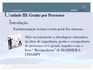 Unidade III: Gestão por Processos
Fundamentação teórica: teoria geral dos sistemas
Mais recentemente a abordagem sistemática
da idéia de engenharia, gestão e reengenharia
de processos teve grande impulso com o
livro “ Reengenharia” de HAMMER &
CHAMPY
Introdução
 