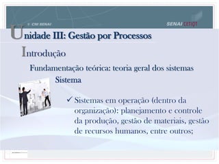 Unidade III: Gestão por Processos
Fundamentação teórica: teoria geral dos sistemas
Sistema
 Sistemas em operação (dentro da
organização): planejamento e controle
da produção, gestão de materiais, gestão
de recursos humanos, entre outros;
Introdução
 