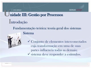 Unidade III: Gestão por Processos
Fundamentação teórica: teoria geral dos sistemas
Sistema
 Conjunto de elementos interconectados
cuja transformação em uma de suas
partes influencia todas as demais;
 sistema deve responder a estímulos.
Introdução
 