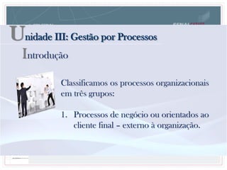Unidade III: Gestão por Processos
Classificamos os processos organizacionais
em três grupos:
1. Processos de negócio ou orientados ao
cliente final – externo à organização.
Introdução
 