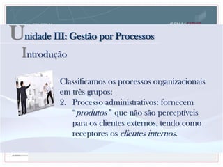 Unidade III: Gestão por Processos
Classificamos os processos organizacionais
em três grupos:
2. Processo administrativos: fornecem
“produtos” que não são perceptíveis
para os clientes externos, tendo como
receptores os clientes internos.
Introdução
 