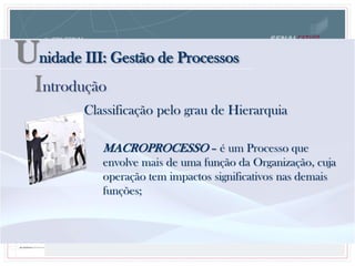 Unidade III: Gestão de Processos
Introdução
Classificação pelo grau de Hierarquia
MACROPROCESSO – é um Processo que
envolve mais de uma função da Organização, cuja
operação tem impactos significativos nas demais
funções;
 