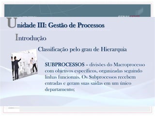 Unidade III: Gestão de Processos
Classificação pelo grau de Hierarquia
SUBPROCESSOS – divisões do Macroprocesso
com objetivos específicos, organizadas seguindo
linhas funcionais. Os Subprocessos recebem
entradas e geram suas saídas em um único
departamento;
Introdução
 