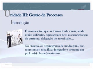 Unidade III: Gestão de Processos
Introdução
É incontestável que as formas tradicionais, ainda
muito utilizadas, representam bem as características
de estrutura, delegação de autoridade,...
No entanto, os organograma de modo geral, não
representam uma fluxo integrado e coerente em
prol do(s) cliente(s) externos
 